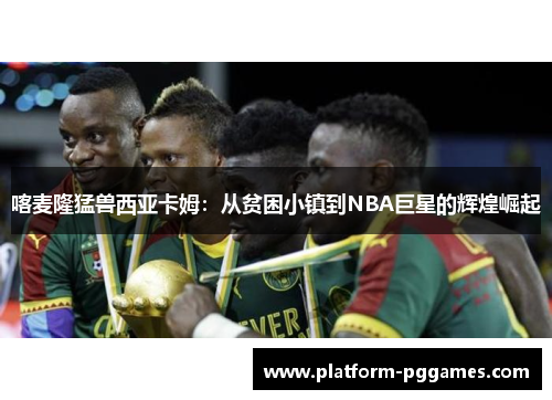 喀麦隆猛兽西亚卡姆：从贫困小镇到NBA巨星的辉煌崛起
