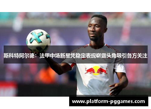 斯科特阿尔德：法甲中场新星凭稳定表现崭露头角吸引各方关注