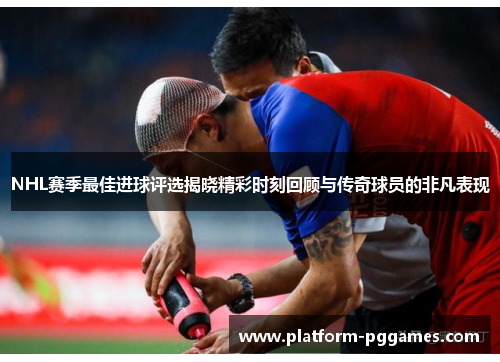 NHL赛季最佳进球评选揭晓精彩时刻回顾与传奇球员的非凡表现