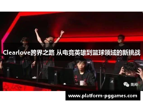 Clearlove跨界之路 从电竞英雄到篮球领域的新挑战