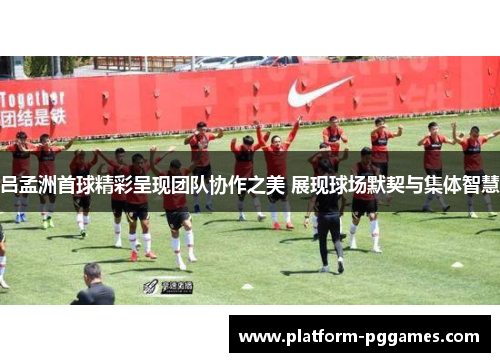 吕孟洲首球精彩呈现团队协作之美 展现球场默契与集体智慧