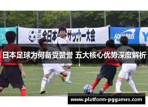 日本足球为何备受赞誉 五大核心优势深度解析