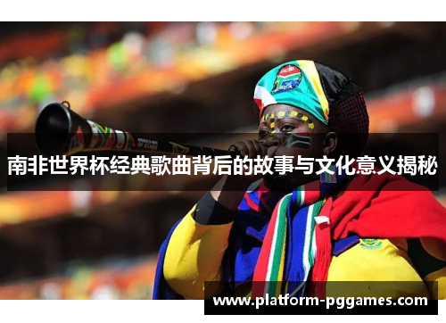 南非世界杯经典歌曲背后的故事与文化意义揭秘